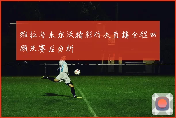 维拉与米尔沃精彩对决直播全程回顾及赛后分析