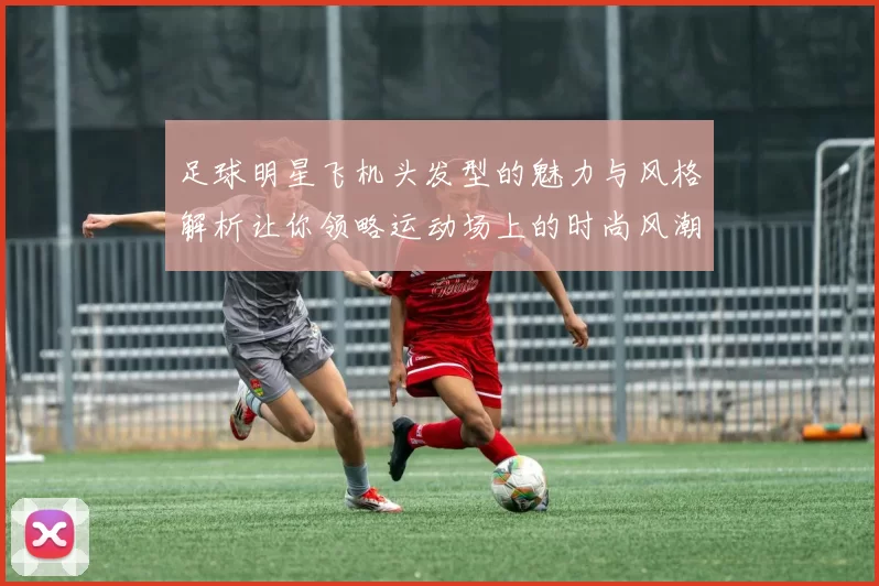 足球明星飞机头发型的魅力与风格解析让你领略运动场上的时尚风潮