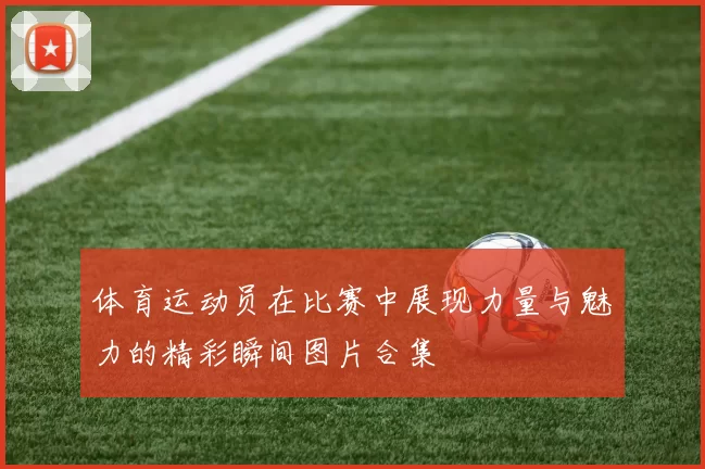 体育运动员在比赛中展现力量与魅力的精彩瞬间图片合集