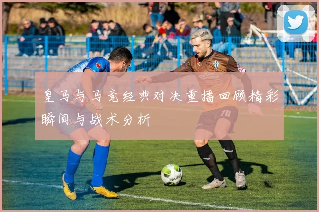 皇马与马竞经典对决重播回顾精彩瞬间与战术分析