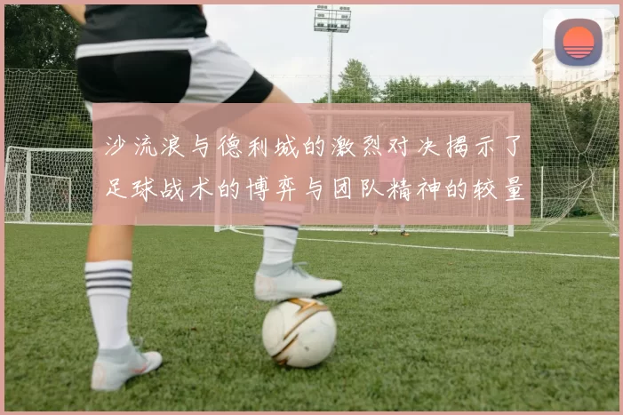 沙流浪与德利城的激烈对决揭示了足球战术的博弈与团队精神的较量