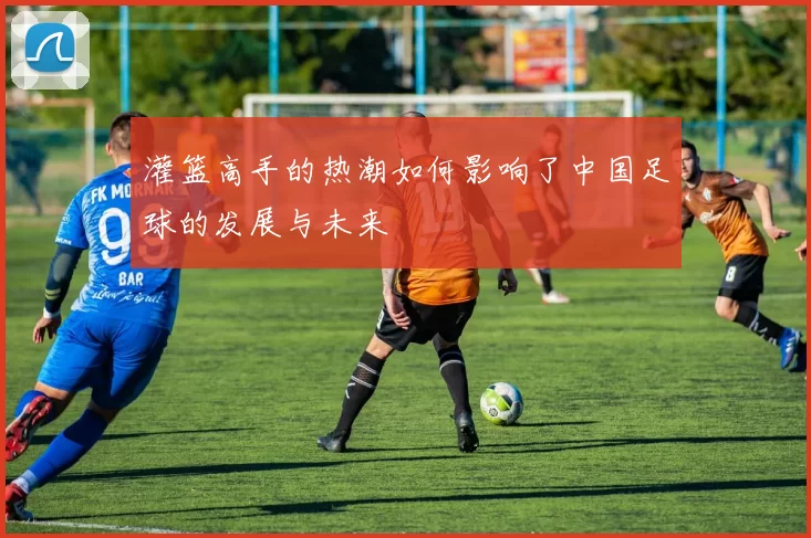 灌篮高手的热潮如何影响了中国足球的发展与未来