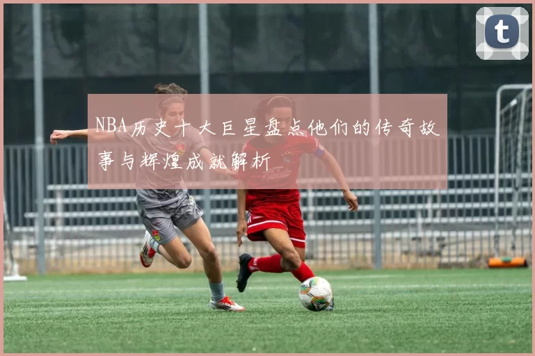 NBA历史十大巨星盘点他们的传奇故事与辉煌成就解析