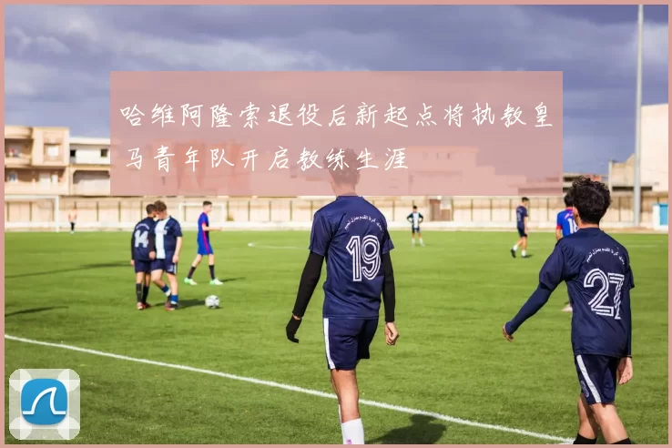 哈维阿隆索退役后新起点将执教皇马青年队开启教练生涯