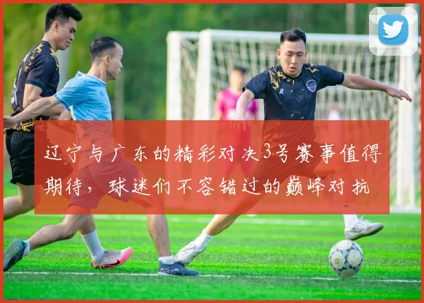 辽宁与广东的精彩对决3号赛事值得期待，球迷们不容错过的巅峰对抗