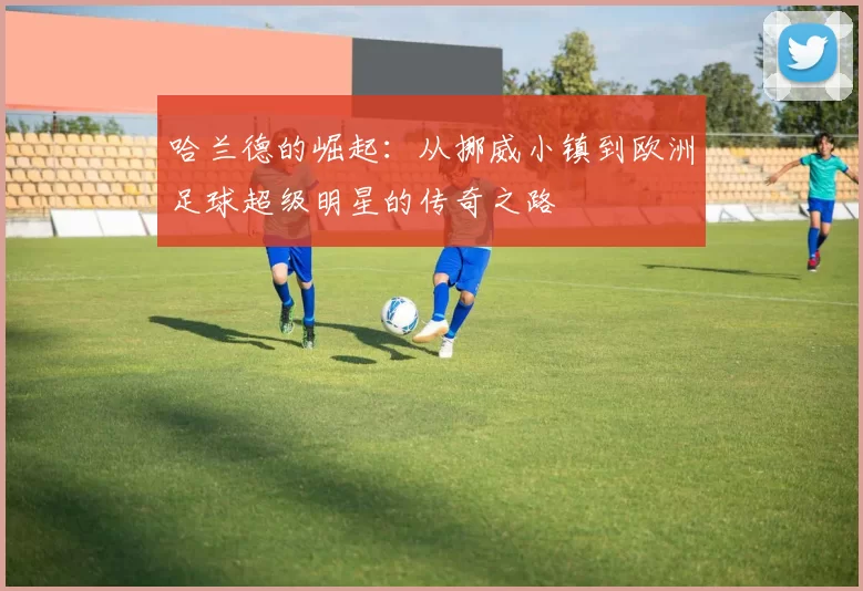 哈兰德的崛起：从挪威小镇到欧洲足球超级明星的传奇之路